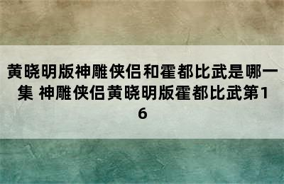 黄晓明版神雕侠侣和霍都比武是哪一集 神雕侠侣黄晓明版霍都比武第16